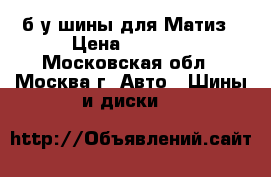 б/у шины для Матиз › Цена ­ 5 000 - Московская обл., Москва г. Авто » Шины и диски   